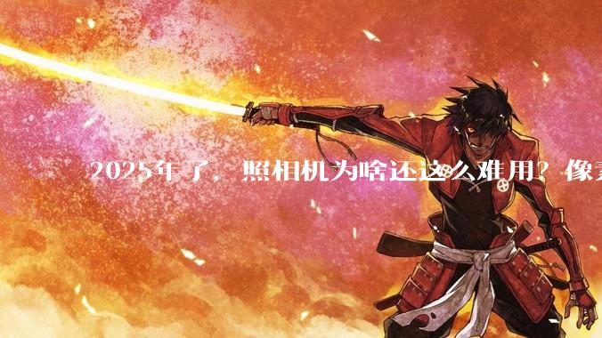 2025年了，照相机为啥还这么难用？像素低还很贵？