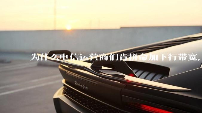 为什么电信运营商们肯拼命加下行带宽，却对上行严防死守?